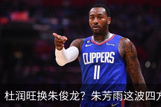 杜润旺换朱俊龙？朱芳雨这波四方大交易要是成了，CBA太疯狂